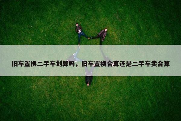 旧车置换二手车划算吗，旧车置换合算还是二手车卖合算