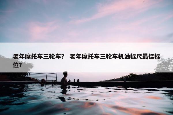 老年摩托车三轮车？ 老年摩托车三轮车机油标尺最佳标位？