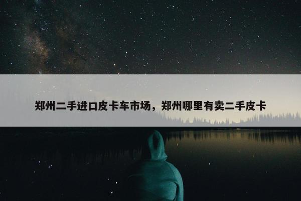 郑州二手进口皮卡车市场，郑州哪里有卖二手皮卡