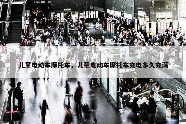 儿童电动车摩托车，儿童电动车摩托车充电多久充满