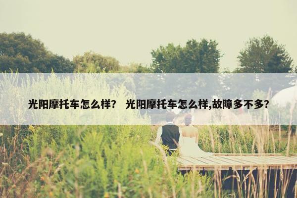 光阳摩托车怎么样？ 光阳摩托车怎么样,故障多不多？