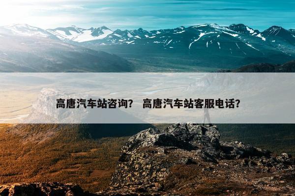 高唐汽车站咨询？ 高唐汽车站客服电话？
