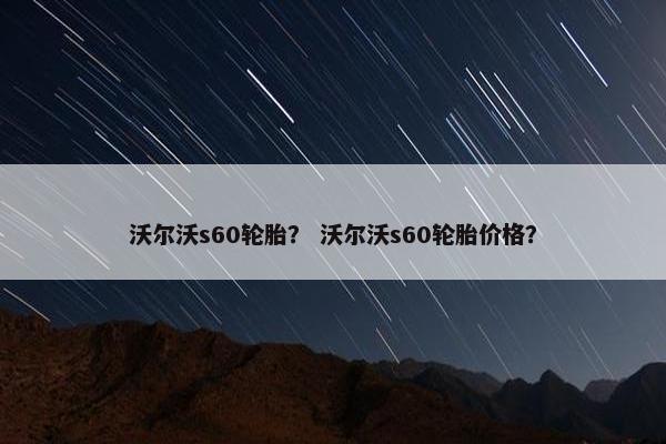 沃尔沃s60轮胎？ 沃尔沃s60轮胎价格？