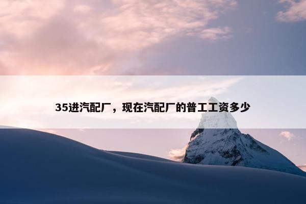 35进汽配厂，现在汽配厂的普工工资多少