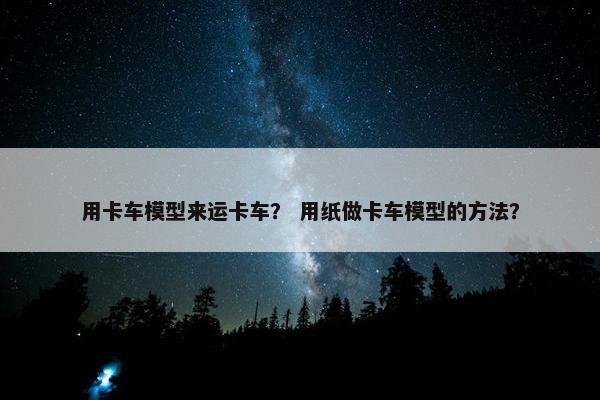 用卡车模型来运卡车？ 用纸做卡车模型的方法？