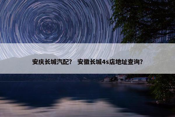 安庆长城汽配？ 安徽长城4s店地址查询？