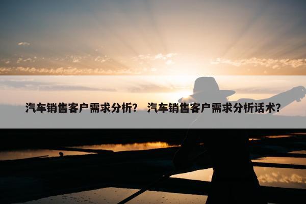 汽车销售客户需求分析？ 汽车销售客户需求分析话术？
