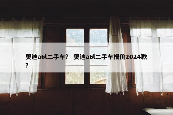 奥迪a6l二手车？ 奥迪a6l二手车报价2024款？