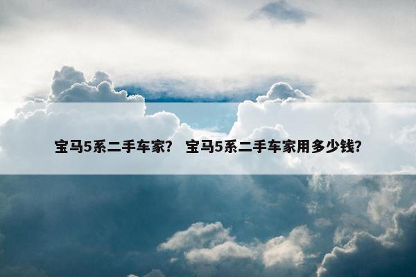 宝马5系二手车家？ 宝马5系二手车家用多少钱？