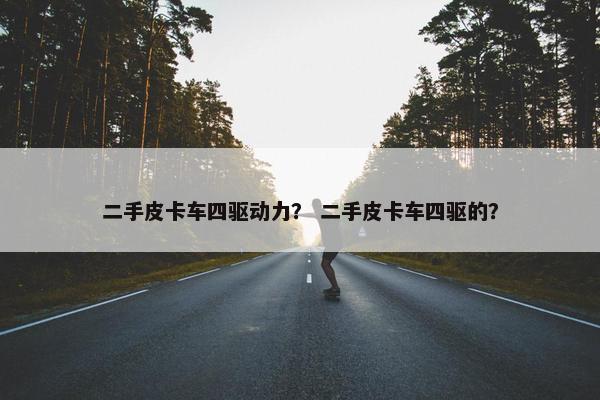 二手皮卡车四驱动力？ 二手皮卡车四驱的？