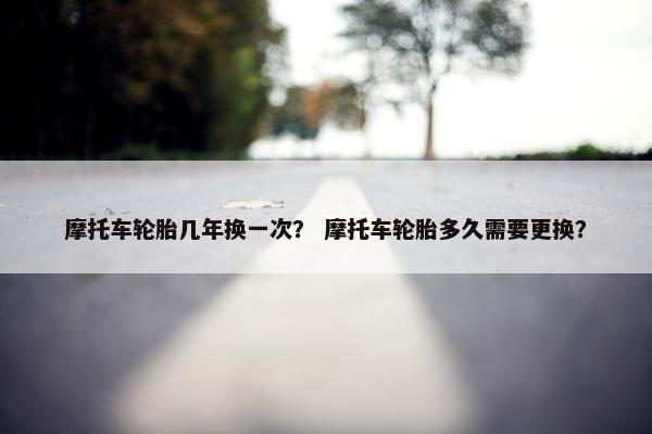 摩托车轮胎几年换一次？ 摩托车轮胎多久需要更换？