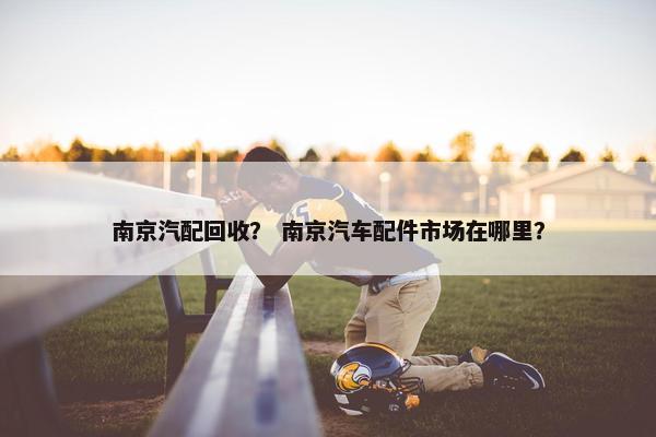 南京汽配回收？ 南京汽车配件市场在哪里？
