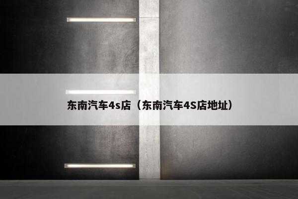 东南汽车4s店（东南汽车4S店地址）