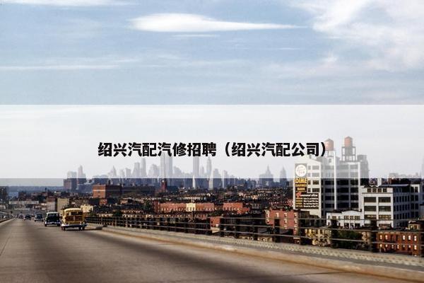 绍兴汽配汽修招聘（绍兴汽配公司）