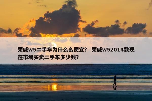 荣威w5二手车为什么么便宜？ 荣威w52014款现在市场买卖二手车多少钱？