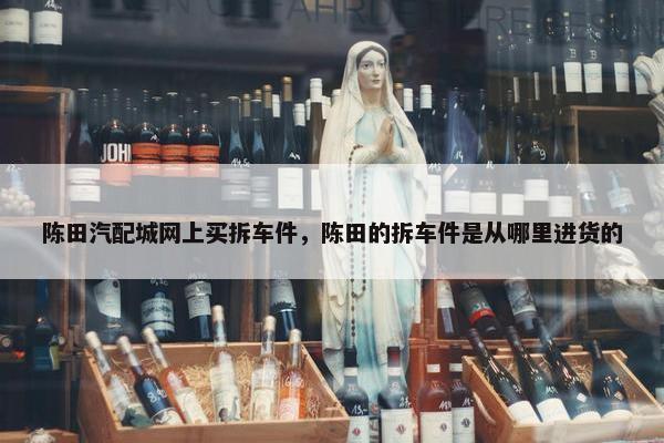 陈田汽配城网上买拆车件，陈田的拆车件是从哪里进货的