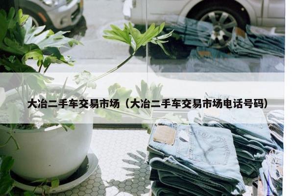 大冶二手车交易市场（大冶二手车交易市场电话号码）