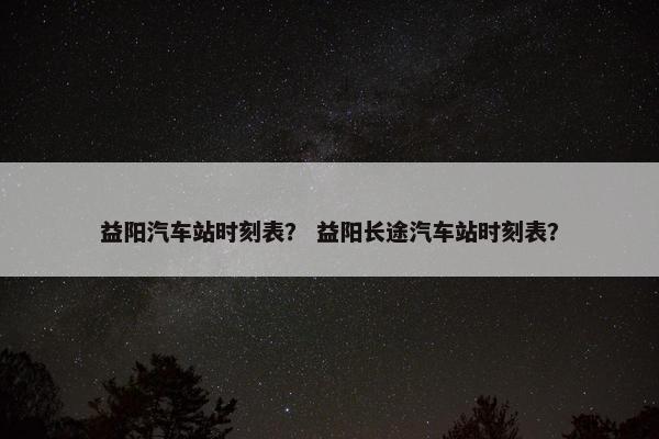 益阳汽车站时刻表？ 益阳长途汽车站时刻表？