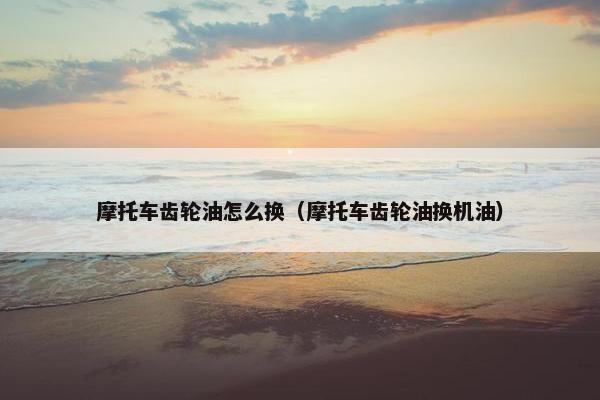 摩托车齿轮油怎么换（摩托车齿轮油换机油）