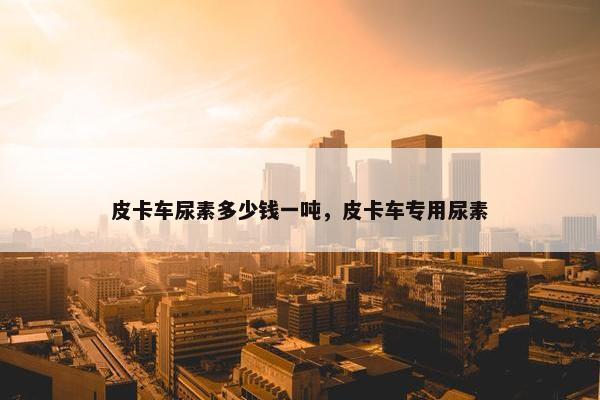 皮卡车尿素多少钱一吨，皮卡车专用尿素