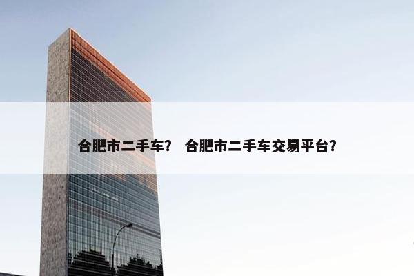 合肥市二手车？ 合肥市二手车交易平台？