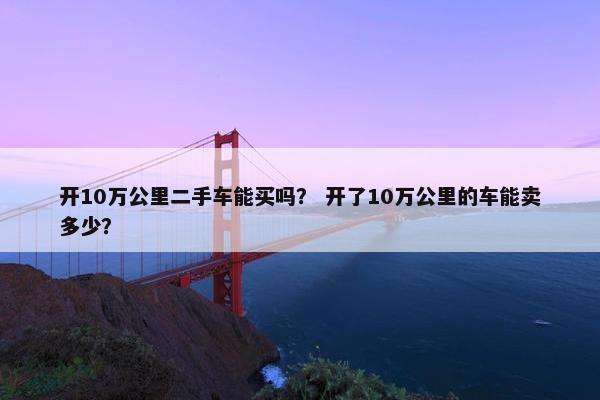 开10万公里二手车能买吗？ 开了10万公里的车能卖多少？
