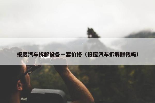 报废汽车拆解设备一套价格（报废汽车拆解赚钱吗）