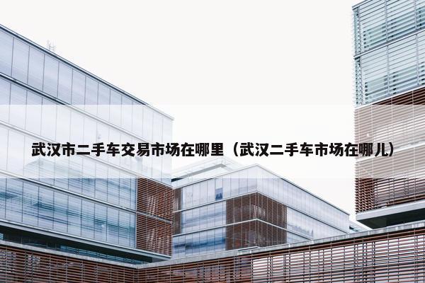 武汉市二手车交易市场在哪里（武汉二手车市场在哪儿）
