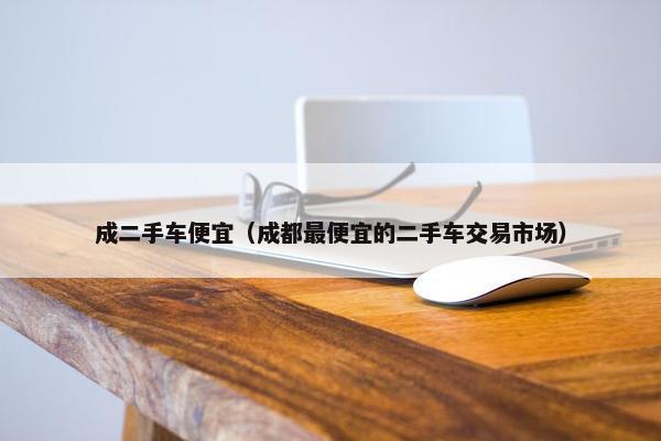 成二手车便宜（成都最便宜的二手车交易市场）