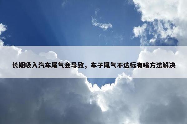 长期吸入汽车尾气会导致，车子尾气不达标有啥方法解决