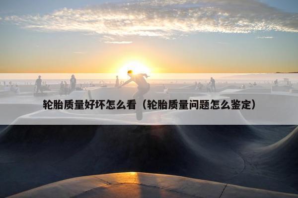 轮胎质量好坏怎么看（轮胎质量问题怎么鉴定）