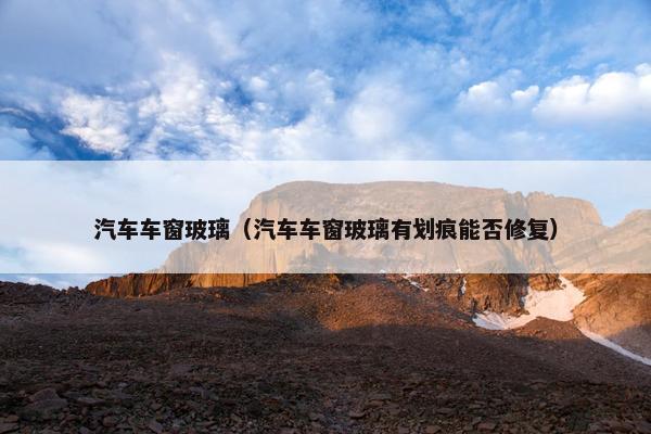 汽车车窗玻璃（汽车车窗玻璃有划痕能否修复）