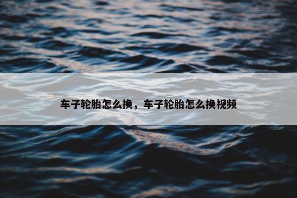 车子轮胎怎么换，车子轮胎怎么换视频