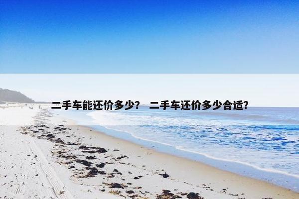 二手车能还价多少？ 二手车还价多少合适？
