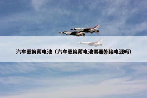 汽车更换蓄电池（汽车更换蓄电池需要外接电源吗）