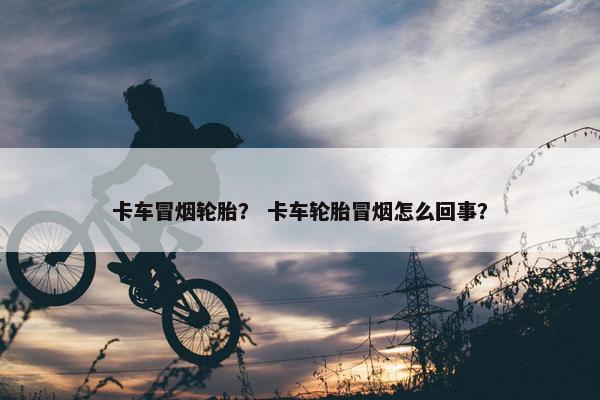 卡车冒烟轮胎？ 卡车轮胎冒烟怎么回事？
