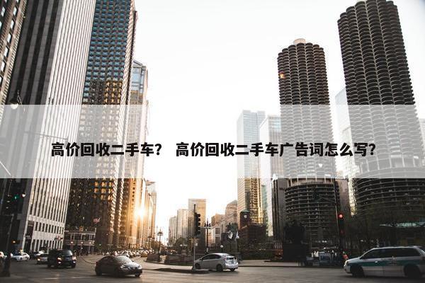 高价回收二手车？ 高价回收二手车广告词怎么写？