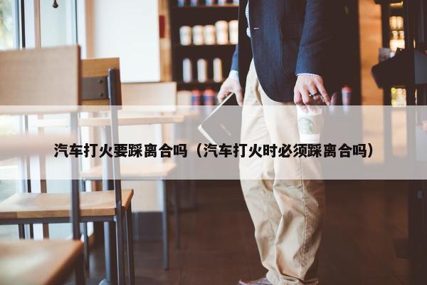 汽车打火要踩离合吗（汽车打火时必须踩离合吗）