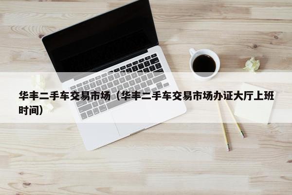 华丰二手车交易市场（华丰二手车交易市场办证大厅上班时间）