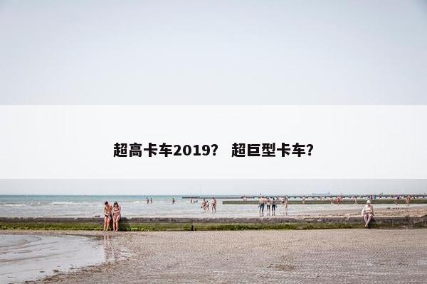 超高卡车2019？ 超巨型卡车？