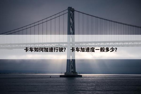 卡车如何加速行驶？ 卡车加速度一般多少？