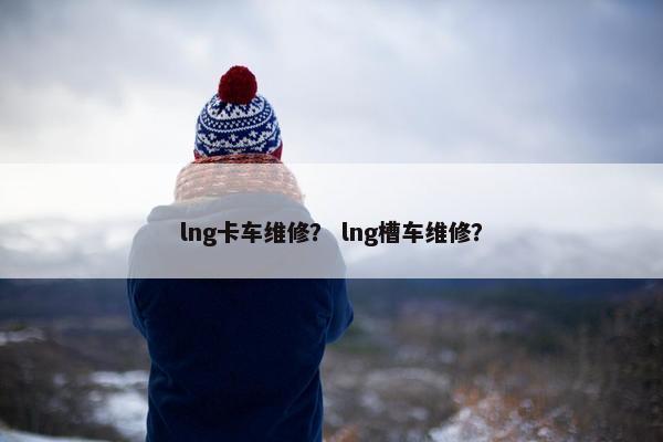 lng卡车维修？ lng槽车维修？