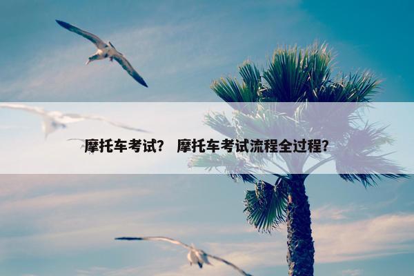 摩托车考试？ 摩托车考试流程全过程？