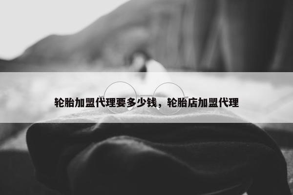 轮胎加盟代理要多少钱，轮胎店加盟代理