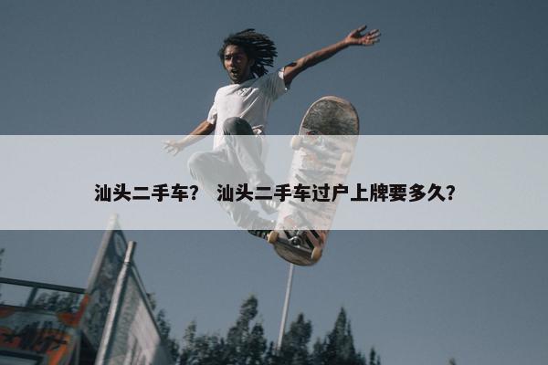 汕头二手车？ 汕头二手车过户上牌要多久？