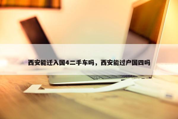 西安能迁入国4二手车吗，西安能过户国四吗