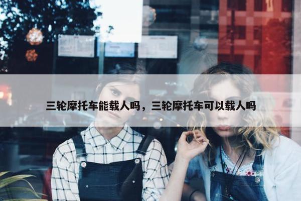三轮摩托车能载人吗，三轮摩托车可以载人吗