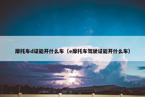 摩托车d证能开什么车（e摩托车驾驶证能开什么车）