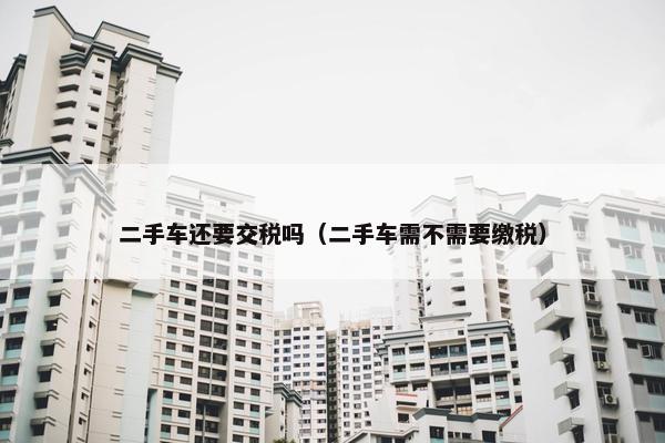 二手车还要交税吗（二手车需不需要缴税）