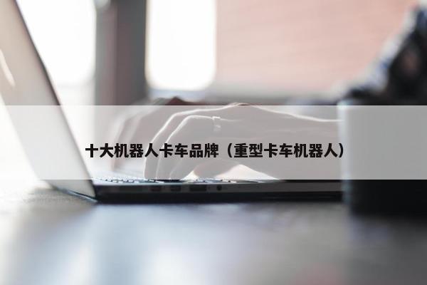 十大机器人卡车品牌（重型卡车机器人）